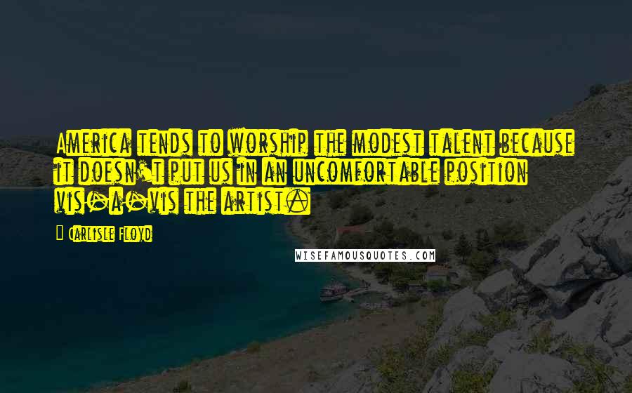 Carlisle Floyd Quotes: America tends to worship the modest talent because it doesn't put us in an uncomfortable position vis-a-vis the artist.