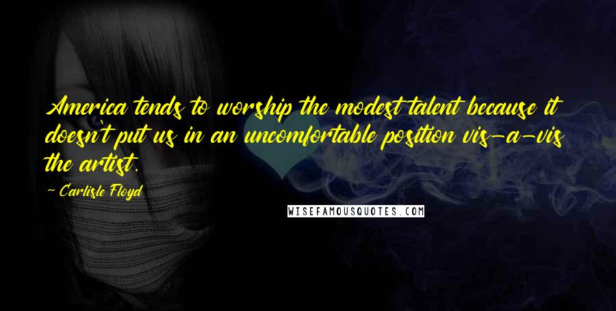 Carlisle Floyd Quotes: America tends to worship the modest talent because it doesn't put us in an uncomfortable position vis-a-vis the artist.