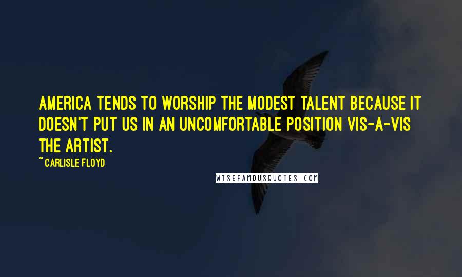 Carlisle Floyd Quotes: America tends to worship the modest talent because it doesn't put us in an uncomfortable position vis-a-vis the artist.