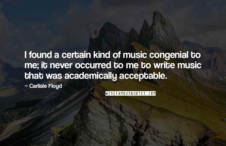 Carlisle Floyd Quotes: I found a certain kind of music congenial to me; it never occurred to me to write music that was academically acceptable.