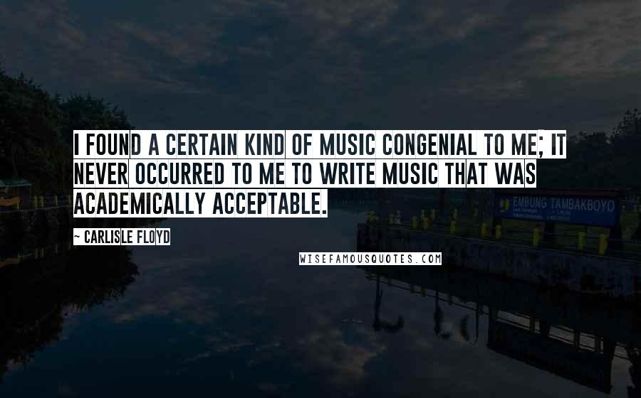 Carlisle Floyd Quotes: I found a certain kind of music congenial to me; it never occurred to me to write music that was academically acceptable.