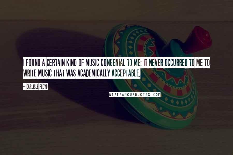 Carlisle Floyd Quotes: I found a certain kind of music congenial to me; it never occurred to me to write music that was academically acceptable.