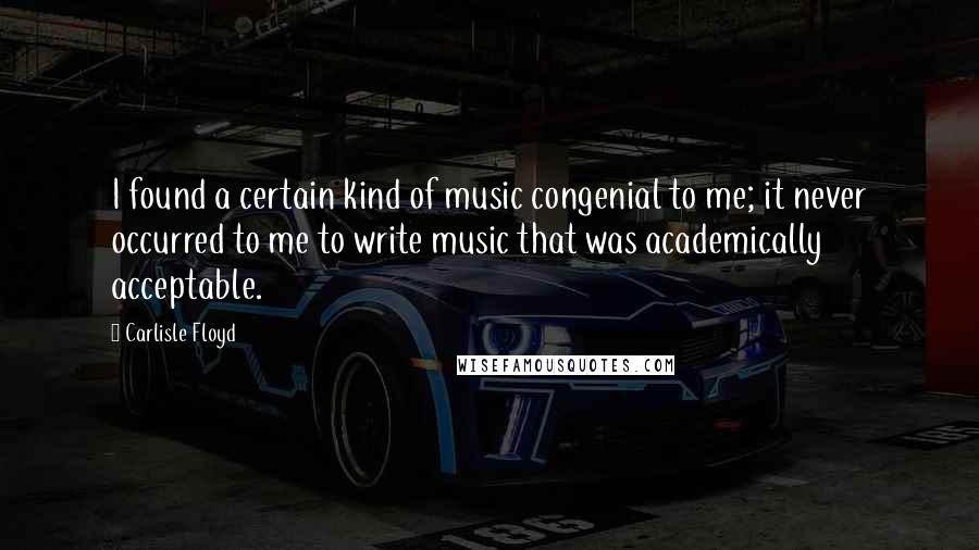 Carlisle Floyd Quotes: I found a certain kind of music congenial to me; it never occurred to me to write music that was academically acceptable.