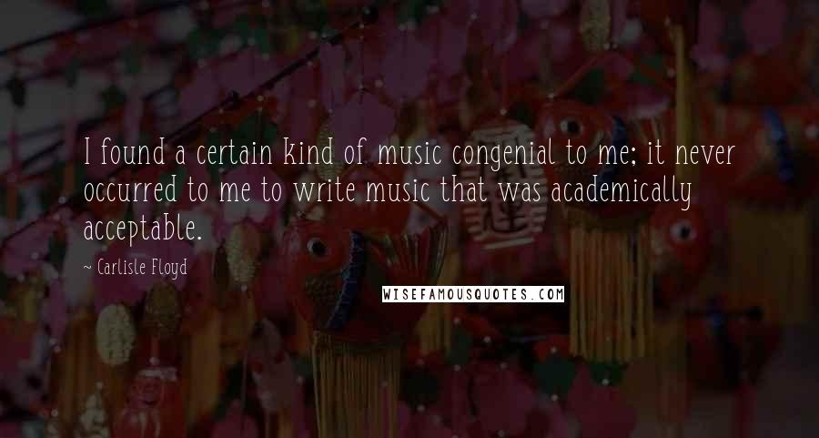 Carlisle Floyd Quotes: I found a certain kind of music congenial to me; it never occurred to me to write music that was academically acceptable.