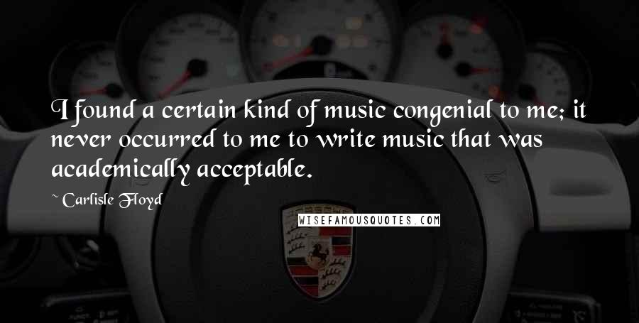 Carlisle Floyd Quotes: I found a certain kind of music congenial to me; it never occurred to me to write music that was academically acceptable.
