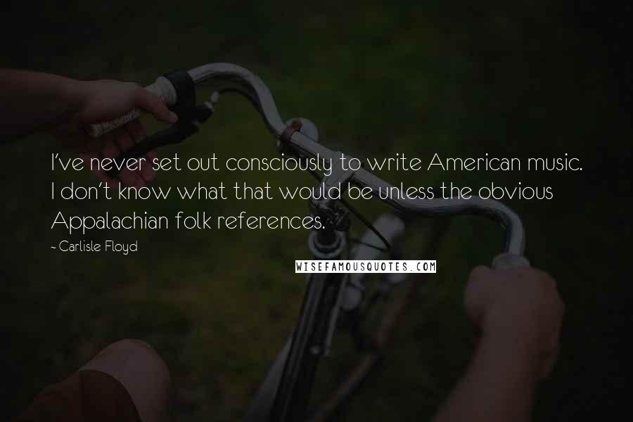 Carlisle Floyd Quotes: I've never set out consciously to write American music. I don't know what that would be unless the obvious Appalachian folk references.