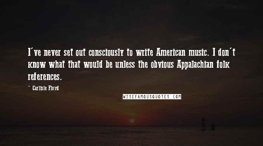 Carlisle Floyd Quotes: I've never set out consciously to write American music. I don't know what that would be unless the obvious Appalachian folk references.