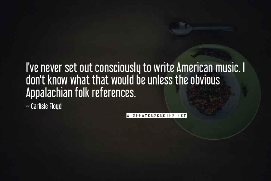 Carlisle Floyd Quotes: I've never set out consciously to write American music. I don't know what that would be unless the obvious Appalachian folk references.