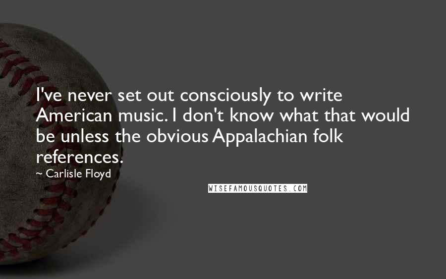 Carlisle Floyd Quotes: I've never set out consciously to write American music. I don't know what that would be unless the obvious Appalachian folk references.