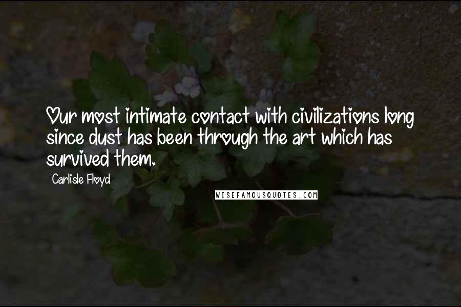 Carlisle Floyd Quotes: Our most intimate contact with civilizations long since dust has been through the art which has survived them.