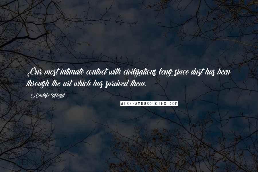 Carlisle Floyd Quotes: Our most intimate contact with civilizations long since dust has been through the art which has survived them.