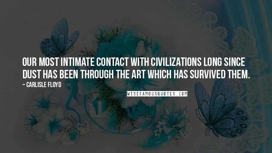 Carlisle Floyd Quotes: Our most intimate contact with civilizations long since dust has been through the art which has survived them.