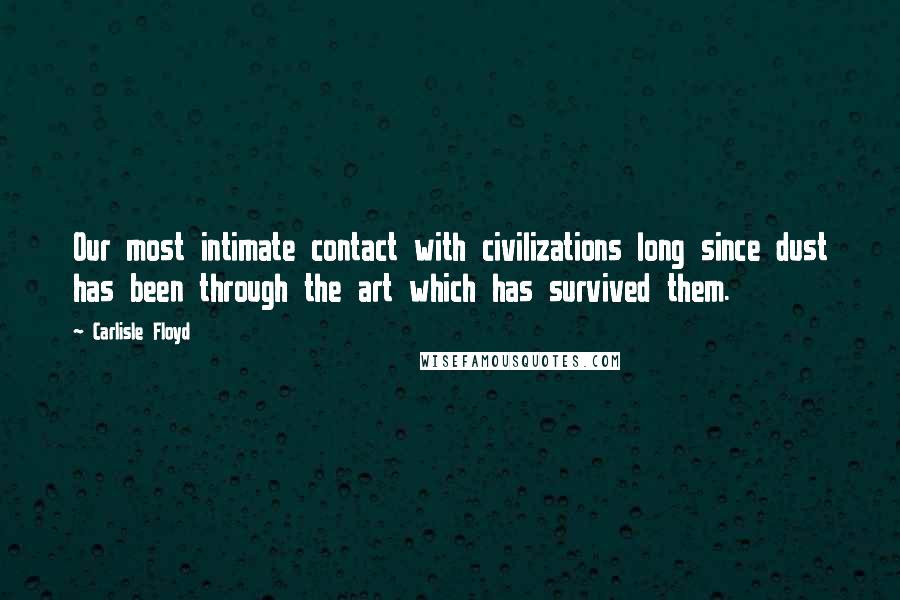 Carlisle Floyd Quotes: Our most intimate contact with civilizations long since dust has been through the art which has survived them.