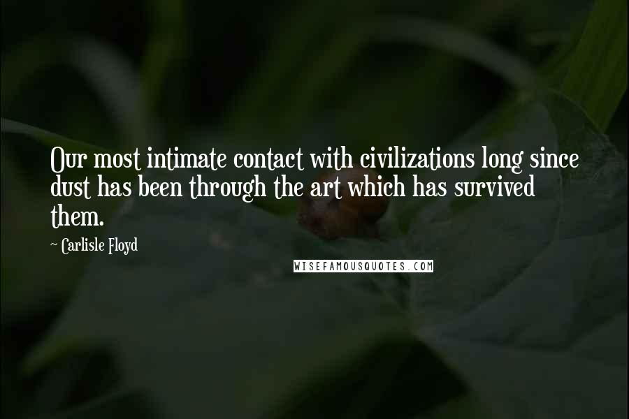 Carlisle Floyd Quotes: Our most intimate contact with civilizations long since dust has been through the art which has survived them.