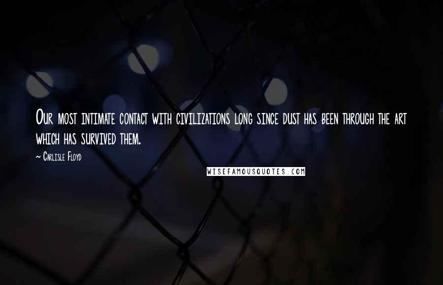 Carlisle Floyd Quotes: Our most intimate contact with civilizations long since dust has been through the art which has survived them.