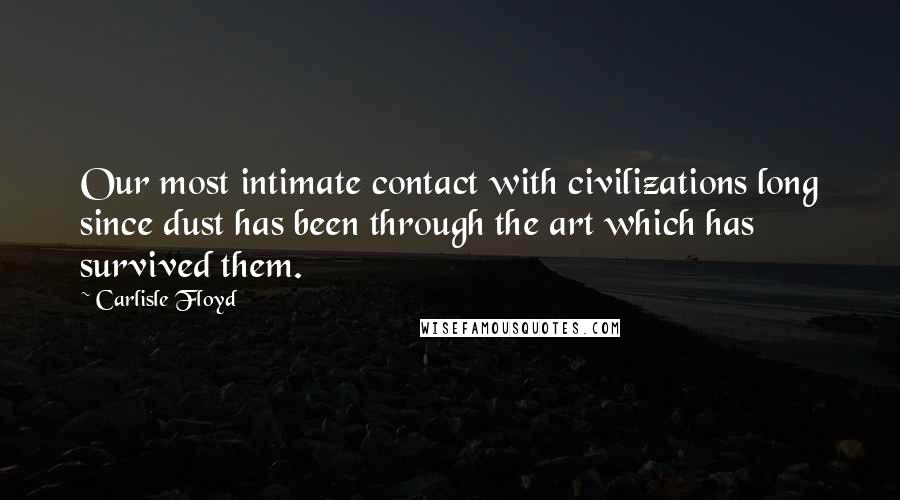 Carlisle Floyd Quotes: Our most intimate contact with civilizations long since dust has been through the art which has survived them.