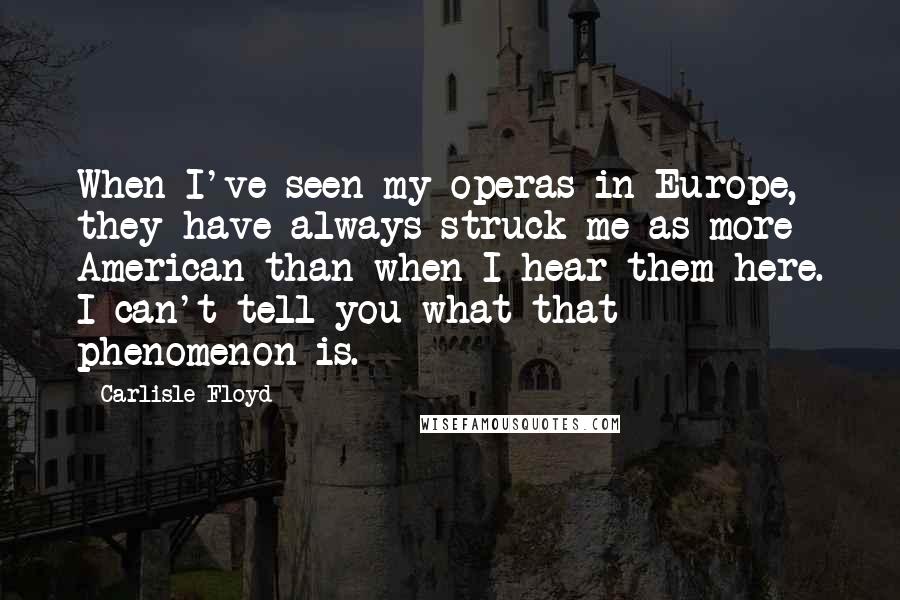 Carlisle Floyd Quotes: When I've seen my operas in Europe, they have always struck me as more American than when I hear them here. I can't tell you what that phenomenon is.