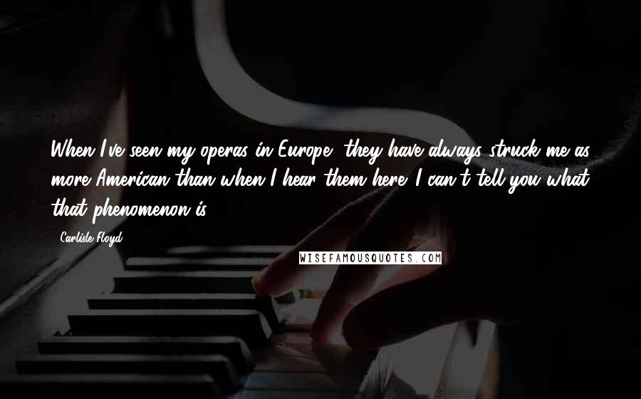 Carlisle Floyd Quotes: When I've seen my operas in Europe, they have always struck me as more American than when I hear them here. I can't tell you what that phenomenon is.