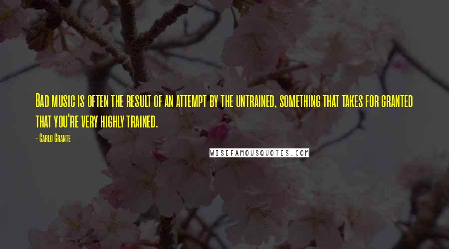 Carlo Grante Quotes: Bad music is often the result of an attempt by the untrained, something that takes for granted that you're very highly trained.