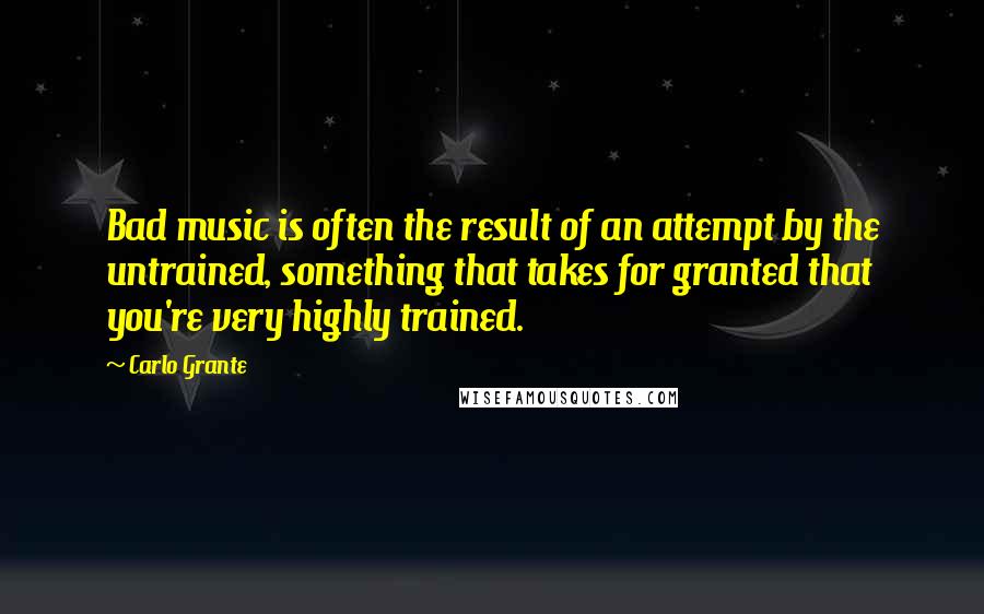 Carlo Grante Quotes: Bad music is often the result of an attempt by the untrained, something that takes for granted that you're very highly trained.