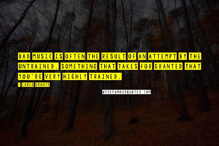 Carlo Grante Quotes: Bad music is often the result of an attempt by the untrained, something that takes for granted that you're very highly trained.