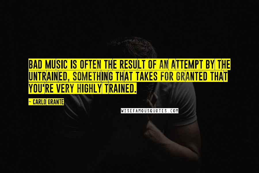 Carlo Grante Quotes: Bad music is often the result of an attempt by the untrained, something that takes for granted that you're very highly trained.