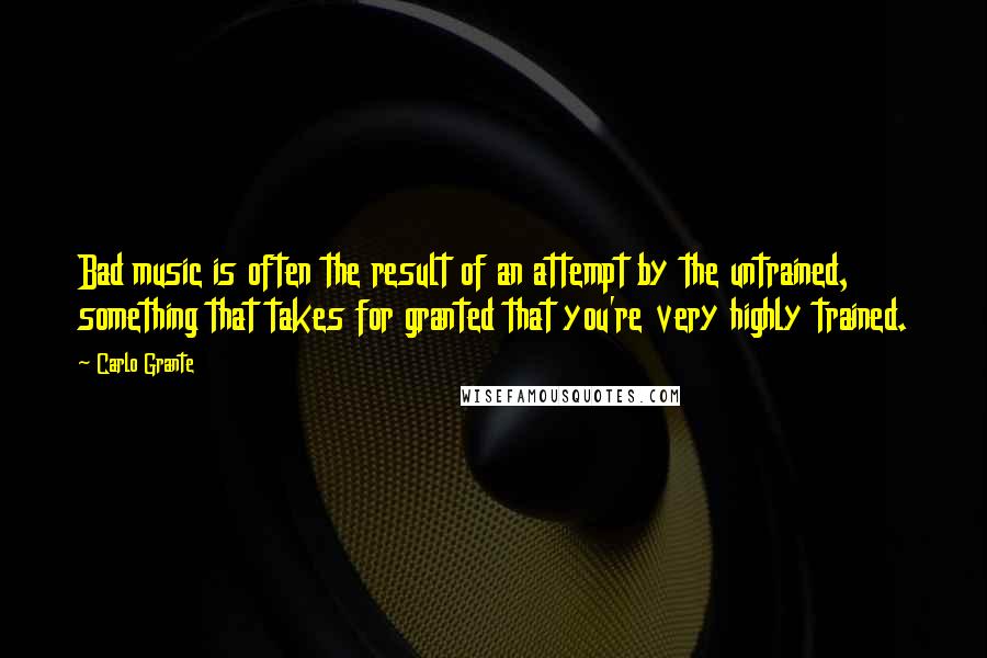 Carlo Grante Quotes: Bad music is often the result of an attempt by the untrained, something that takes for granted that you're very highly trained.