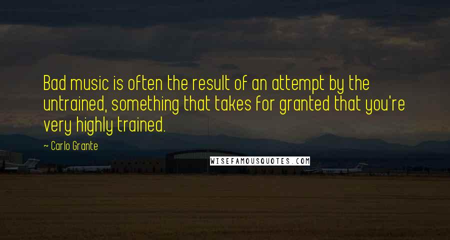 Carlo Grante Quotes: Bad music is often the result of an attempt by the untrained, something that takes for granted that you're very highly trained.