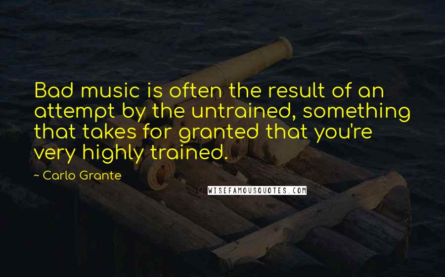 Carlo Grante Quotes: Bad music is often the result of an attempt by the untrained, something that takes for granted that you're very highly trained.