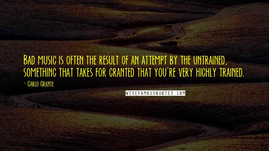 Carlo Grante Quotes: Bad music is often the result of an attempt by the untrained, something that takes for granted that you're very highly trained.