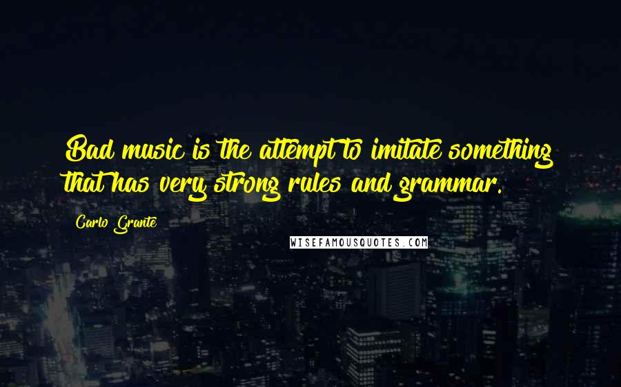 Carlo Grante Quotes: Bad music is the attempt to imitate something that has very strong rules and grammar.