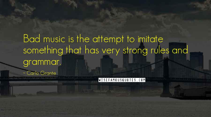 Carlo Grante Quotes: Bad music is the attempt to imitate something that has very strong rules and grammar.