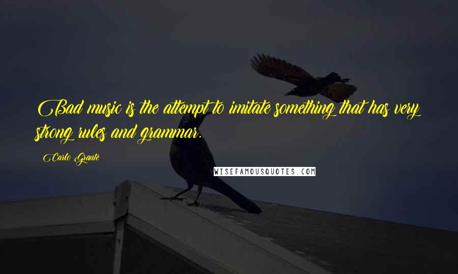 Carlo Grante Quotes: Bad music is the attempt to imitate something that has very strong rules and grammar.