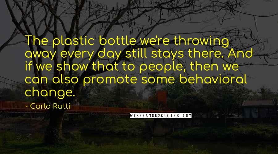 Carlo Ratti Quotes: The plastic bottle we're throwing away every day still stays there. And if we show that to people, then we can also promote some behavioral change.