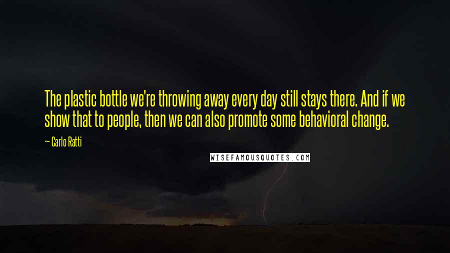 Carlo Ratti Quotes: The plastic bottle we're throwing away every day still stays there. And if we show that to people, then we can also promote some behavioral change.