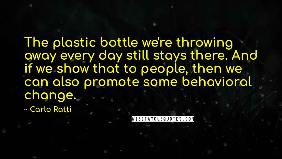 Carlo Ratti Quotes: The plastic bottle we're throwing away every day still stays there. And if we show that to people, then we can also promote some behavioral change.