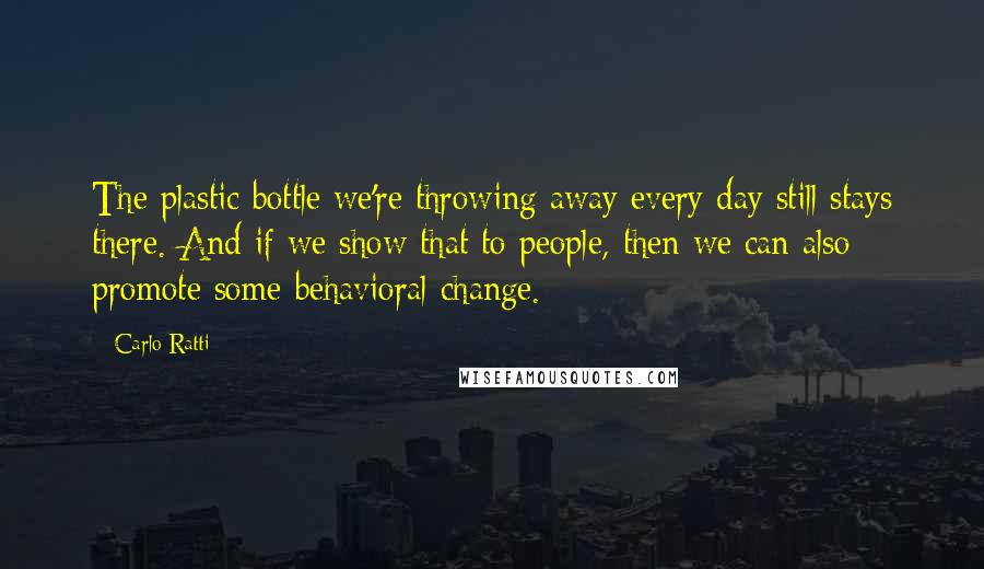 Carlo Ratti Quotes: The plastic bottle we're throwing away every day still stays there. And if we show that to people, then we can also promote some behavioral change.