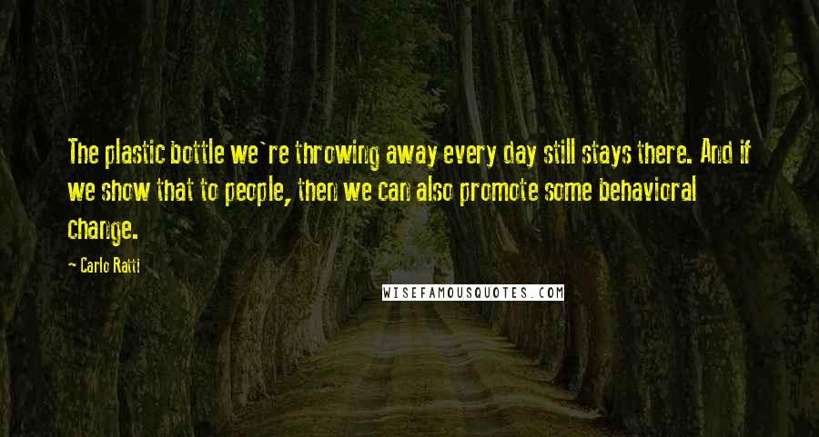 Carlo Ratti Quotes: The plastic bottle we're throwing away every day still stays there. And if we show that to people, then we can also promote some behavioral change.