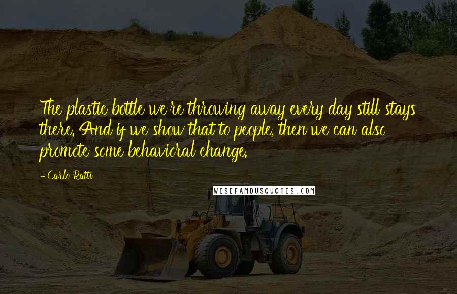 Carlo Ratti Quotes: The plastic bottle we're throwing away every day still stays there. And if we show that to people, then we can also promote some behavioral change.