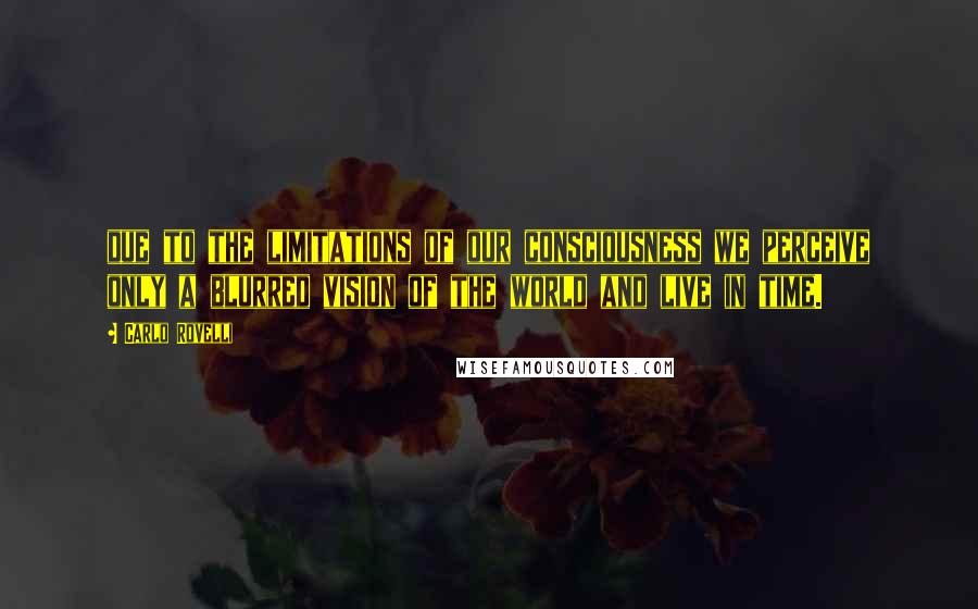 Carlo Rovelli Quotes: due to the limitations of our consciousness we perceive only a blurred vision of the world and live in time.
