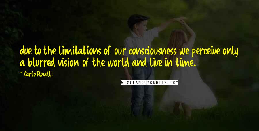 Carlo Rovelli Quotes: due to the limitations of our consciousness we perceive only a blurred vision of the world and live in time.