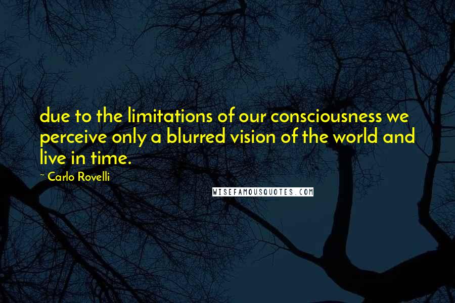 Carlo Rovelli Quotes: due to the limitations of our consciousness we perceive only a blurred vision of the world and live in time.