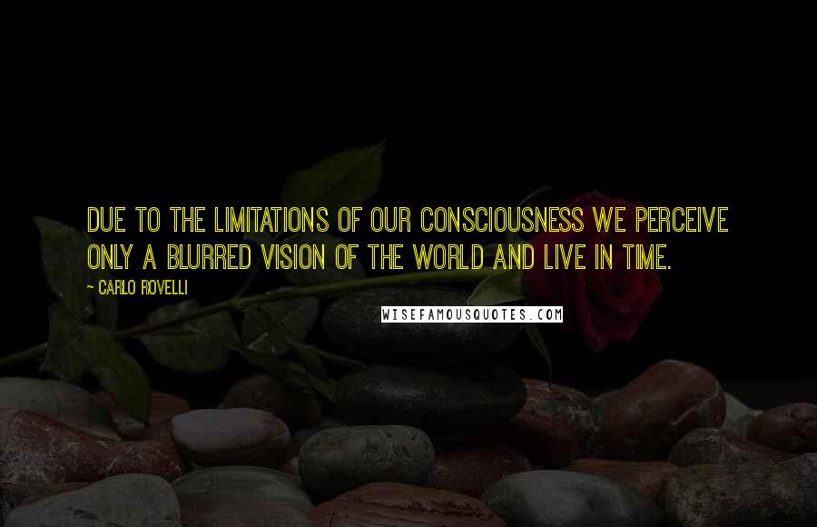Carlo Rovelli Quotes: due to the limitations of our consciousness we perceive only a blurred vision of the world and live in time.