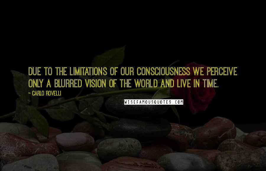 Carlo Rovelli Quotes: due to the limitations of our consciousness we perceive only a blurred vision of the world and live in time.