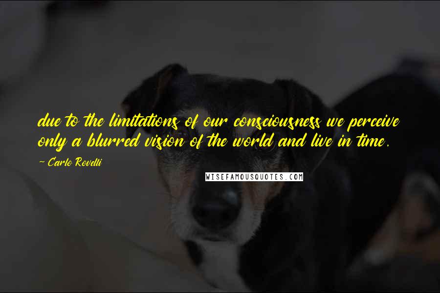 Carlo Rovelli Quotes: due to the limitations of our consciousness we perceive only a blurred vision of the world and live in time.