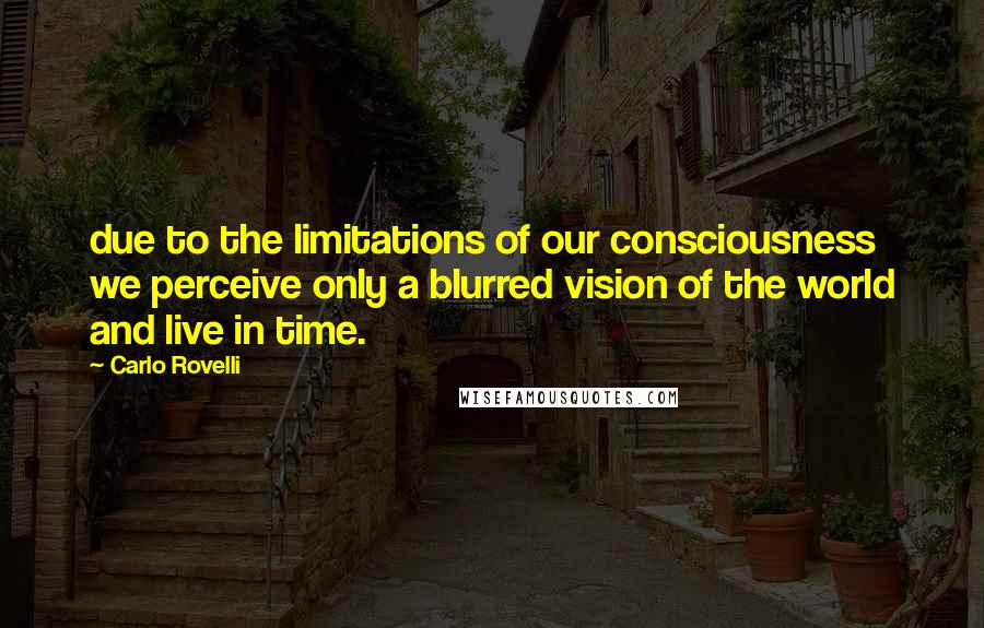 Carlo Rovelli Quotes: due to the limitations of our consciousness we perceive only a blurred vision of the world and live in time.