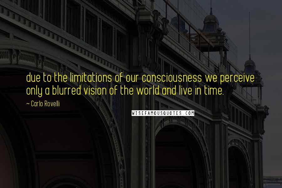 Carlo Rovelli Quotes: due to the limitations of our consciousness we perceive only a blurred vision of the world and live in time.