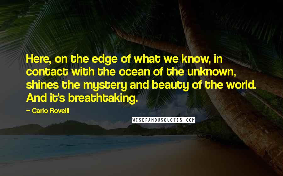 Carlo Rovelli Quotes: Here, on the edge of what we know, in contact with the ocean of the unknown, shines the mystery and beauty of the world. And it's breathtaking.