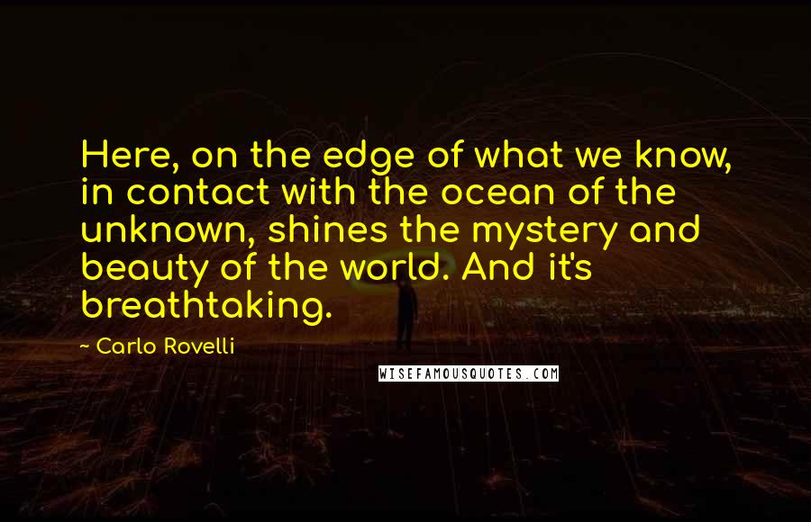 Carlo Rovelli Quotes: Here, on the edge of what we know, in contact with the ocean of the unknown, shines the mystery and beauty of the world. And it's breathtaking.