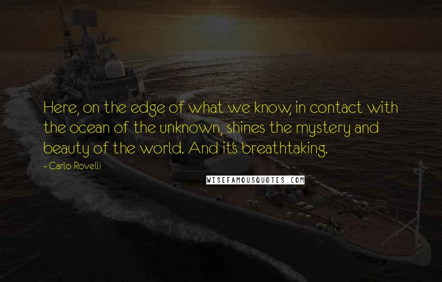 Carlo Rovelli Quotes: Here, on the edge of what we know, in contact with the ocean of the unknown, shines the mystery and beauty of the world. And it's breathtaking.